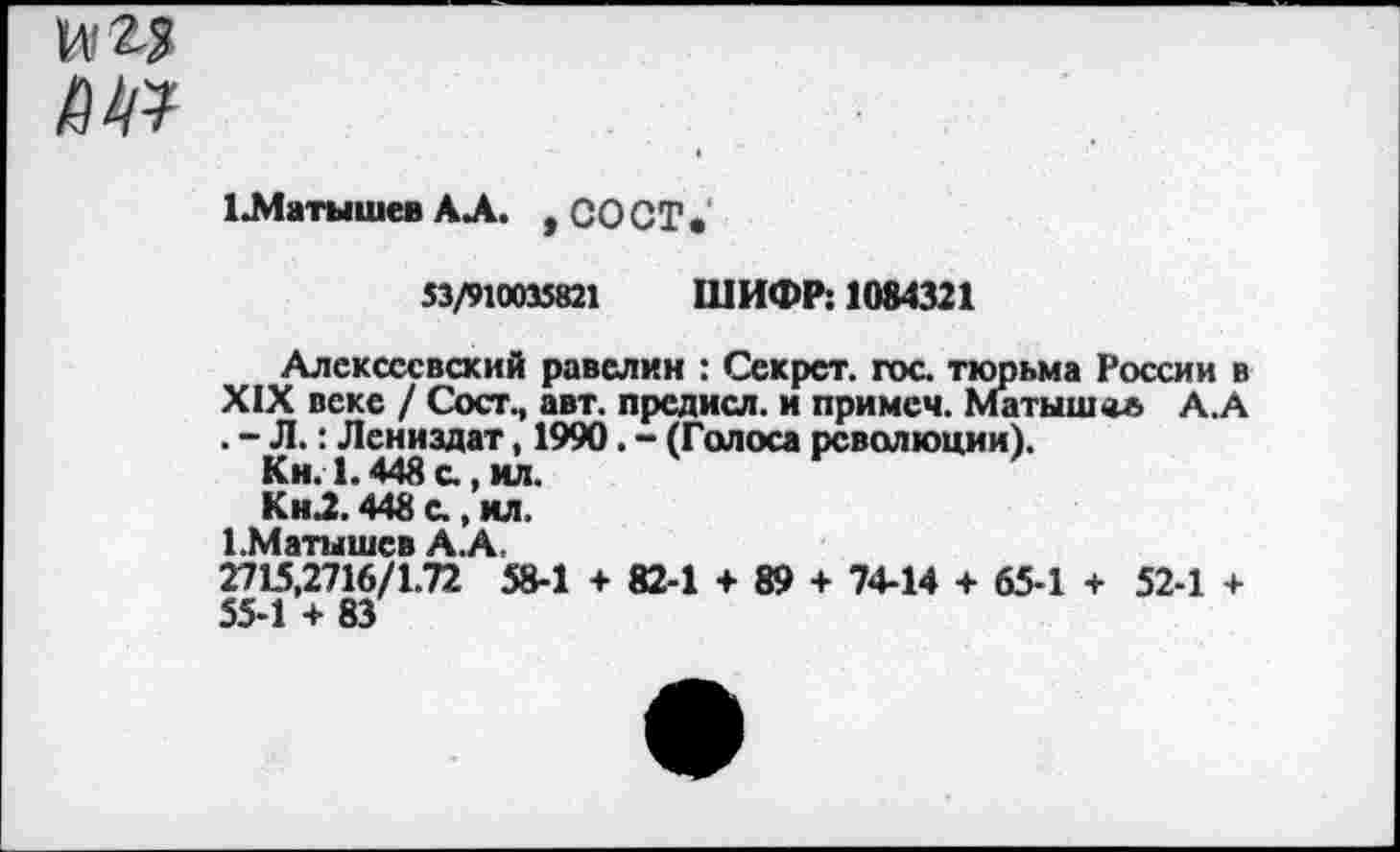 ﻿над
ж
1Л1 атышев АЛ. , 00 СТ•
53/910035821 ШИФР: 1084321
Алексеевский равелин : Секрет, гос тюрьма России в XIX веке / Сост., авт. предисл. и примеч. Матышол А.А . - Л.: Лениздат, 1990. - (Голоса революции).
Кн. 1.448 с, ил.
КнЛ. 448 с, ил.
1.Матышев А.А,
2715,2716/1.72 58-1 + 82-1 + 89 + 74-14 + 65-1 + 52-1 + 55-1 + 83